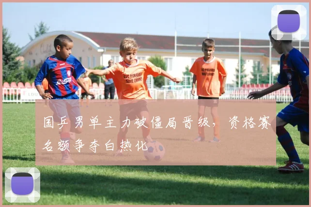 国乒男单主力破僵局晋级,资格赛名额争夺白热化