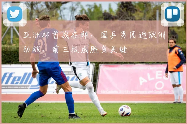 亚洲杯首战在即，国乒男团迎欧洲劲旅，前三板成胜负关键