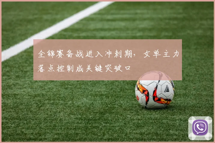 全锦赛备战进入冲刺期,女单主力落点控制成关键突破口