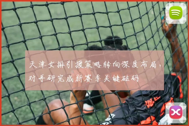 天津女排引援策略转向深度布局,对手研究成新赛季关键砝码