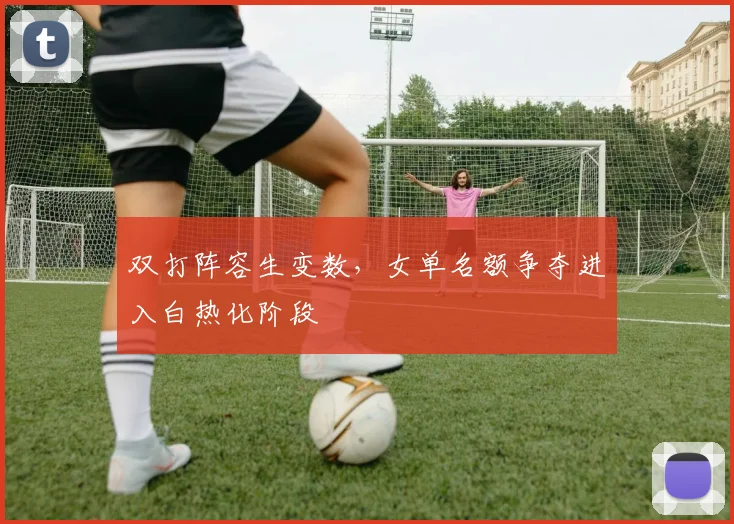 双打阵容生变数,女单名额争夺进入白热化阶段