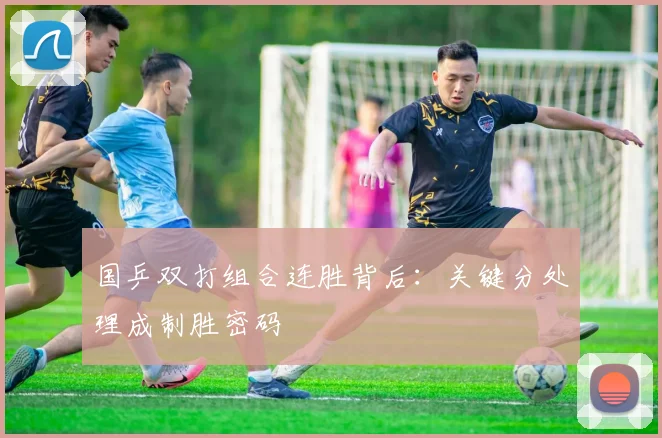 国乒双打组合连胜背后:关键分处理成制胜密码